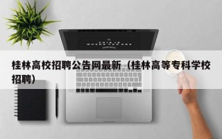 桂林高校招聘公告网最新（桂林高等专科学校招聘）