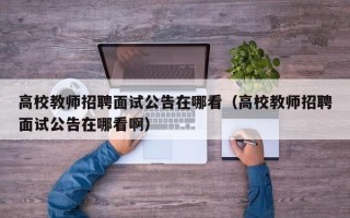 高校教师招聘面试公告在哪看（高校教师招聘面试公告在哪看啊）