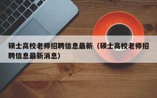 硕士高校老师招聘信息最新（硕士高校老师招聘信息最新消息）