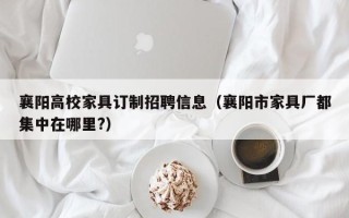 襄阳高校家具订制招聘信息（襄阳市家具厂都集中在哪里?）