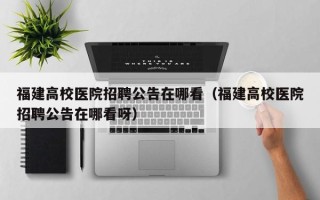 福建高校医院招聘公告在哪看（福建高校医院招聘公告在哪看呀）