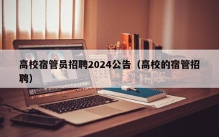 高校宿管员招聘2024公告（高校的宿管招聘）