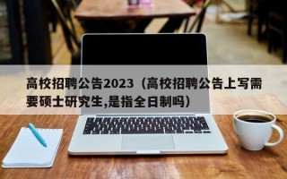 高校招聘公告2023（高校招聘公告上写需要硕士研究生,是指全日制吗）