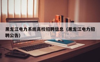 黑龙江电力系统高校招聘信息（黑龙江电力招聘公告）
