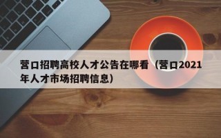 营口招聘高校人才公告在哪看（营口2021年人才市场招聘信息）