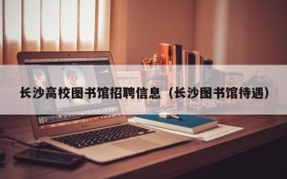 长沙高校图书馆招聘信息（长沙图书馆待遇）