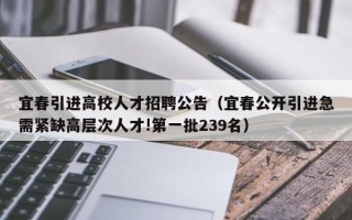 宜春引进高校人才招聘公告（宜春公开引进急需紧缺高层次人才!第一批239名）