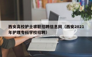 西安高校护士求职招聘信息网（西安2021年护理专科学校招聘）