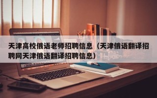 天津高校俄语老师招聘信息（天津俄语翻译招聘网天津俄语翻译招聘信息）