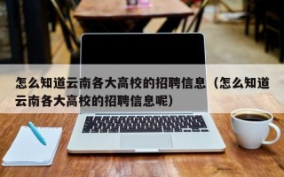 怎么知道云南各大高校的招聘信息（怎么知道云南各大高校的招聘信息呢）