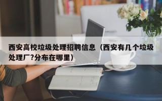 西安高校垃圾处理招聘信息（西安有几个垃圾处理厂?分布在哪里）