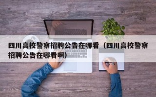 四川高校警察招聘公告在哪看（四川高校警察招聘公告在哪看啊）