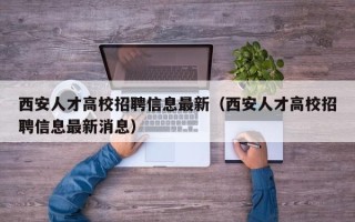西安人才高校招聘信息最新（西安人才高校招聘信息最新消息）