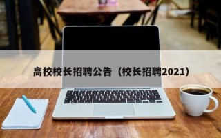 高校校长招聘公告（校长招聘2021）