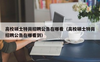 高校硕士特岗招聘公告在哪看（高校硕士特岗招聘公告在哪看到）