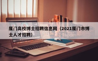 厦门高校博士招聘信息网（2021厦门市博士人才招聘）