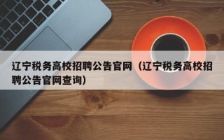 辽宁税务高校招聘公告官网（辽宁税务高校招聘公告官网查询）
