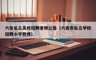 六安私立高校招聘老师公告（六安市私立学校招聘小学教师）
