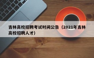 吉林高校招聘考试时间公告（2021年吉林高校招聘人才）