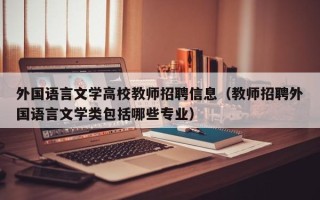 外国语言文学高校教师招聘信息（教师招聘外国语言文学类包括哪些专业）