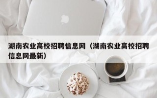 湖南农业高校招聘信息网（湖南农业高校招聘信息网最新）