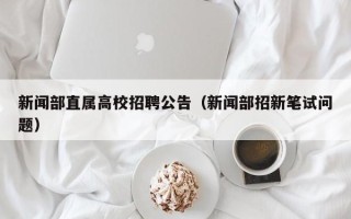 新闻部直属高校招聘公告（新闻部招新笔试问题）