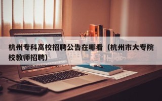 杭州专科高校招聘公告在哪看（杭州市大专院校教师招聘）