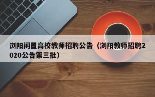 浏阳闲置高校教师招聘公告（浏阳教师招聘2020公告第三批）