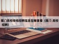 厦门高校排档招聘信息在哪里看（厦门 高校 招聘）