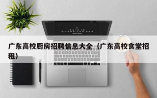 广东高校厨房招聘信息大全（广东高校食堂招租）