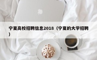 宁夏高校招聘信息2018（宁夏的大学招聘）