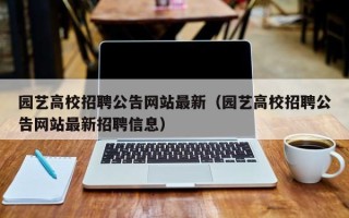 园艺高校招聘公告网站最新（园艺高校招聘公告网站最新招聘信息）