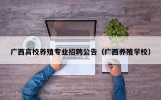 广西高校养殖专业招聘公告（广西养殖学校）