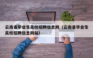云南省毕业生高校招聘信息网（云南省毕业生高校招聘信息网站）