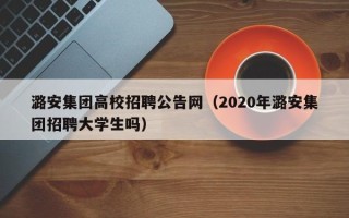 潞安集团高校招聘公告网（2020年潞安集团招聘大学生吗）