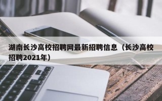 湖南长沙高校招聘网最新招聘信息（长沙高校招聘2021年）