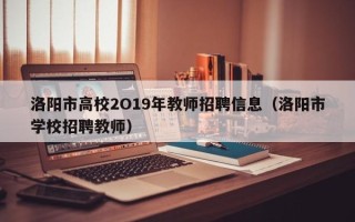 洛阳市高校2O19年教师招聘信息（洛阳市学校招聘教师）