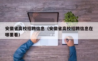 安徽省高校招聘信息（安徽省高校招聘信息在哪里看）