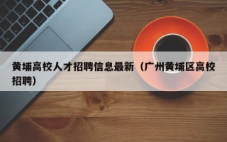 黄埔高校人才招聘信息最新（广州黄埔区高校招聘）