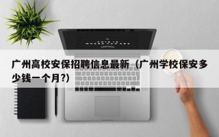 广州高校安保招聘信息最新（广州学校保安多少钱一个月?）