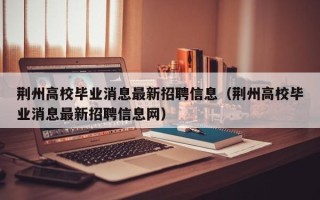 荆州高校毕业消息最新招聘信息（荆州高校毕业消息最新招聘信息网）