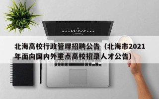 北海高校行政管理招聘公告（北海市2021年面向国内外重点高校招录人才公告）