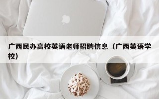 广西民办高校英语老师招聘信息（广西英语学校）