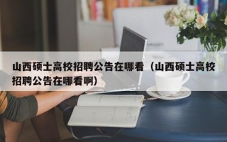 山西硕士高校招聘公告在哪看（山西硕士高校招聘公告在哪看啊）