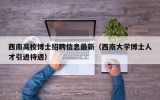 西南高校博士招聘信息最新（西南大学博士人才引进待遇）