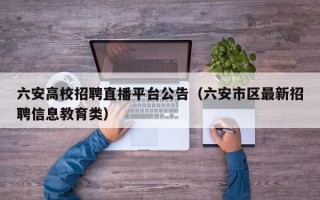 六安高校招聘直播平台公告（六安市区最新招聘信息教育类）