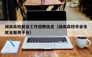 湖南高校就业工作招聘信息（湖南高校毕业生就业服务平台）