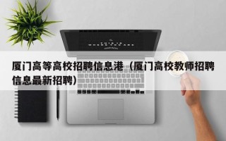 厦门高等高校招聘信息港(厦门高校教师招聘信息最新招聘) 厦门高等高校招聘信息港(厦门高校教师招聘信息最新招聘)