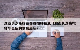湖南长沙高校辅导员招聘信息（湖南长沙高校辅导员招聘信息最新）