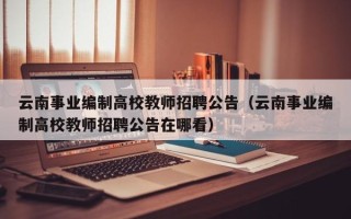 云南事业编制高校教师招聘公告（云南事业编制高校教师招聘公告在哪看）